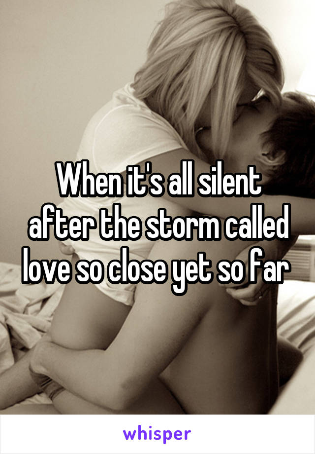 When it's all silent after the storm called love so close yet so far 