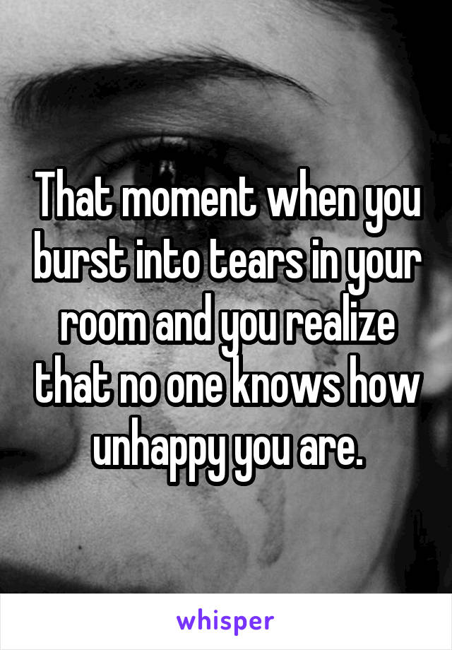 That moment when you burst into tears in your room and you realize that no one knows how unhappy you are.