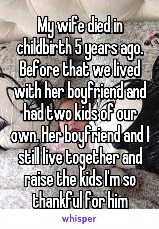 My wife died in childbirth 5 years ago. Before that we lived with her boyfriend and had two kids of our own. Her boyfriend and I still live together and raise the kids I'm so thankful for him
