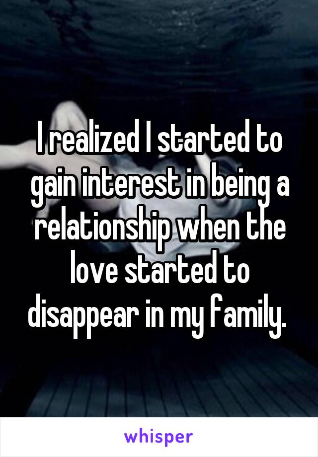 I realized I started to gain interest in being a relationship when the love started to disappear in my family. 