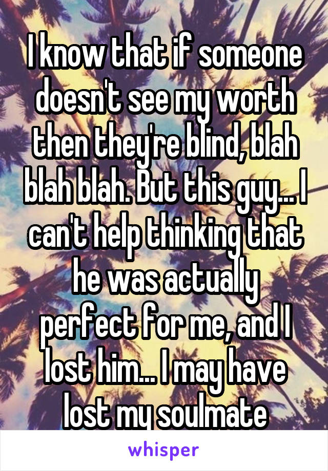 I know that if someone doesn't see my worth then they're blind, blah blah blah. But this guy... I can't help thinking that he was actually perfect for me, and I lost him... I may have lost my soulmate