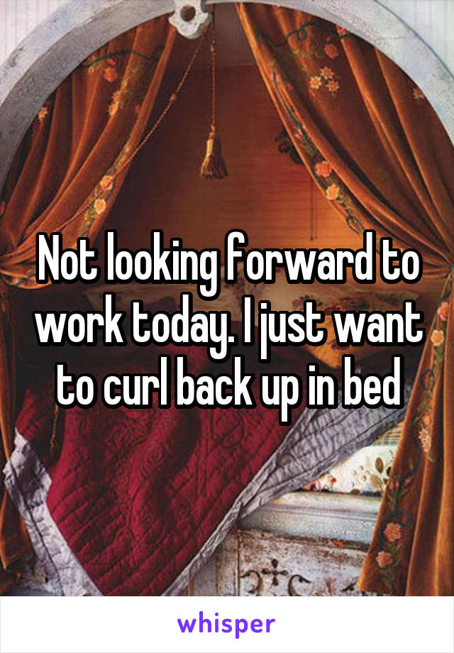 Not looking forward to work today. I just want to curl back up in bed