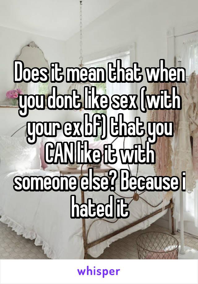 Does it mean that when you dont like sex (with your ex bf) that you CAN like it with someone else? Because i hated it