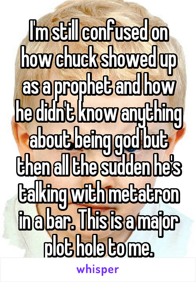 I'm still confused on how chuck showed up as a prophet and how he didn't know anything about being god but then all the sudden he's talking with metatron in a bar. This is a major plot hole to me.