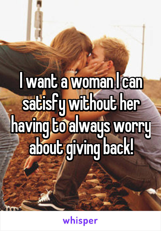 I want a woman I can satisfy without her having to always worry about giving back!