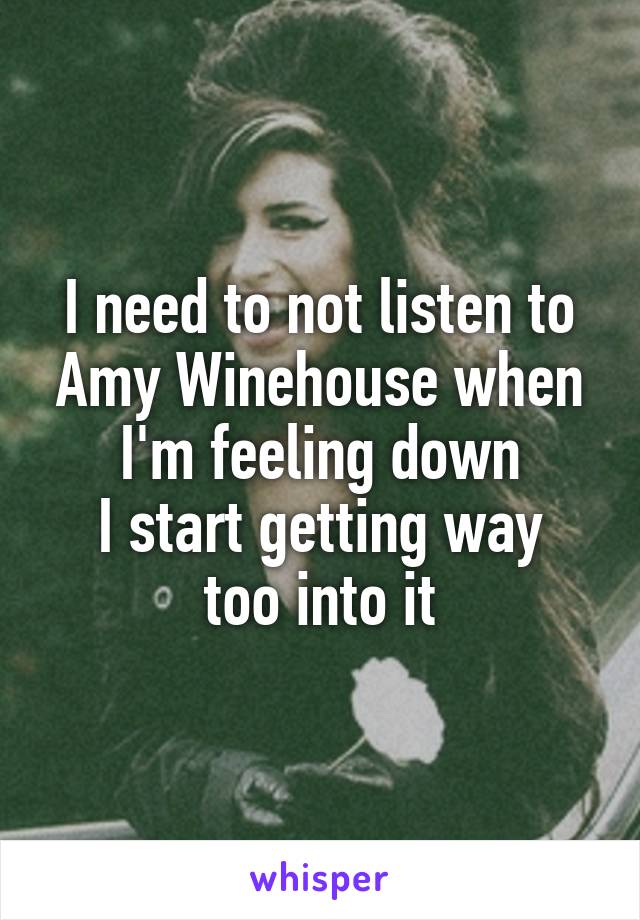 I need to not listen to Amy Winehouse when I'm feeling down
I start getting way too into it