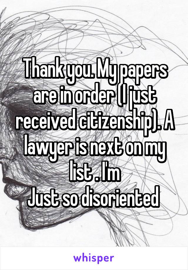 Thank you. My papers are in order (I just received citizenship). A lawyer is next on my list . I'm
Just so disoriented 