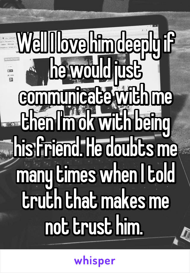 Well I love him deeply if he would just communicate with me then I'm ok with being his friend. He doubts me many times when I told truth that makes me not trust him. 