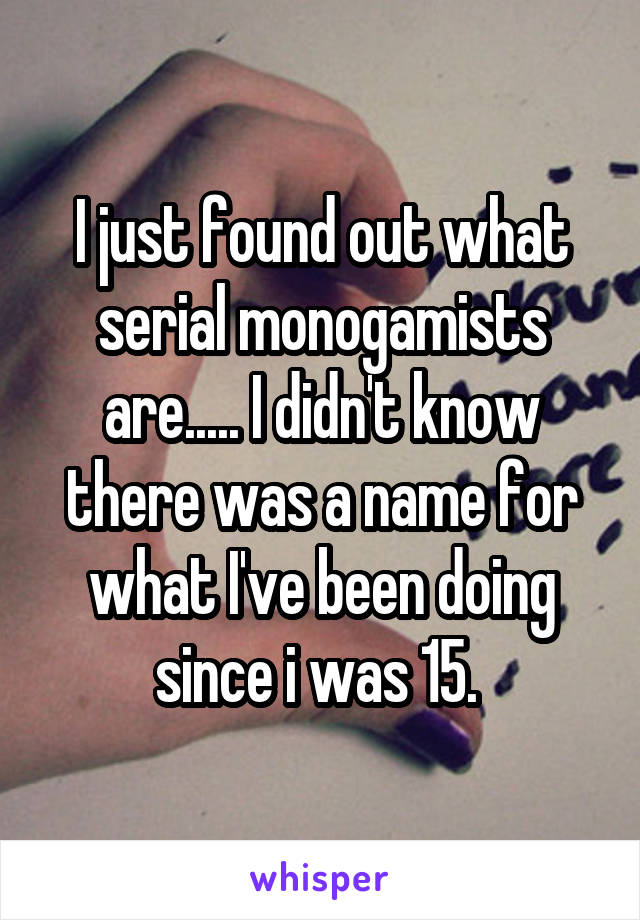 I just found out what serial monogamists are..... I didn't know there was a name for what I've been doing since i was 15. 