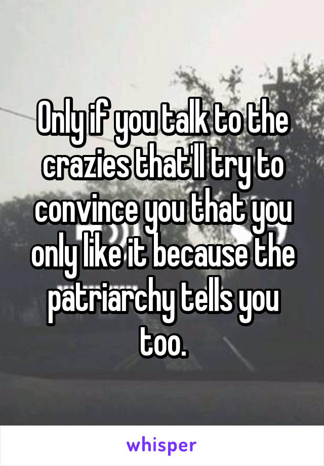 Only if you talk to the crazies that'll try to convince you that you only like it because the patriarchy tells you too.