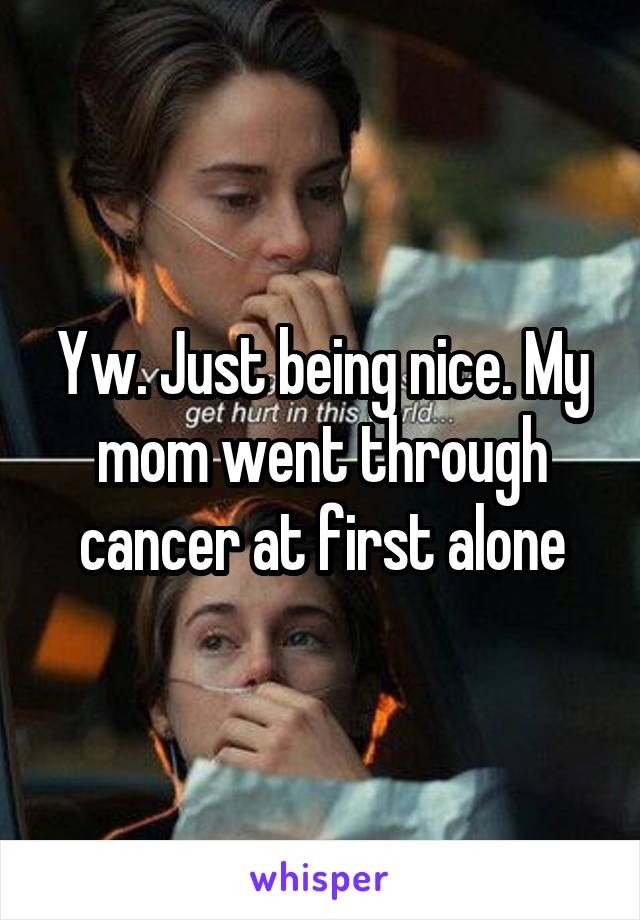 Yw. Just being nice. My mom went through cancer at first alone