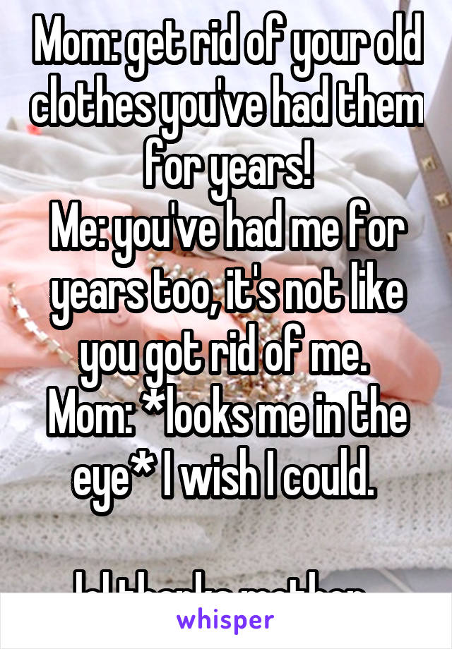 Mom: get rid of your old clothes you've had them for years!
Me: you've had me for years too, it's not like you got rid of me. 
Mom: *looks me in the eye* I wish I could. 

lol thanks mother. 