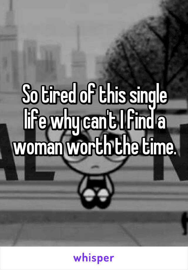 So tired of this single life why can't I find a woman worth the time. 