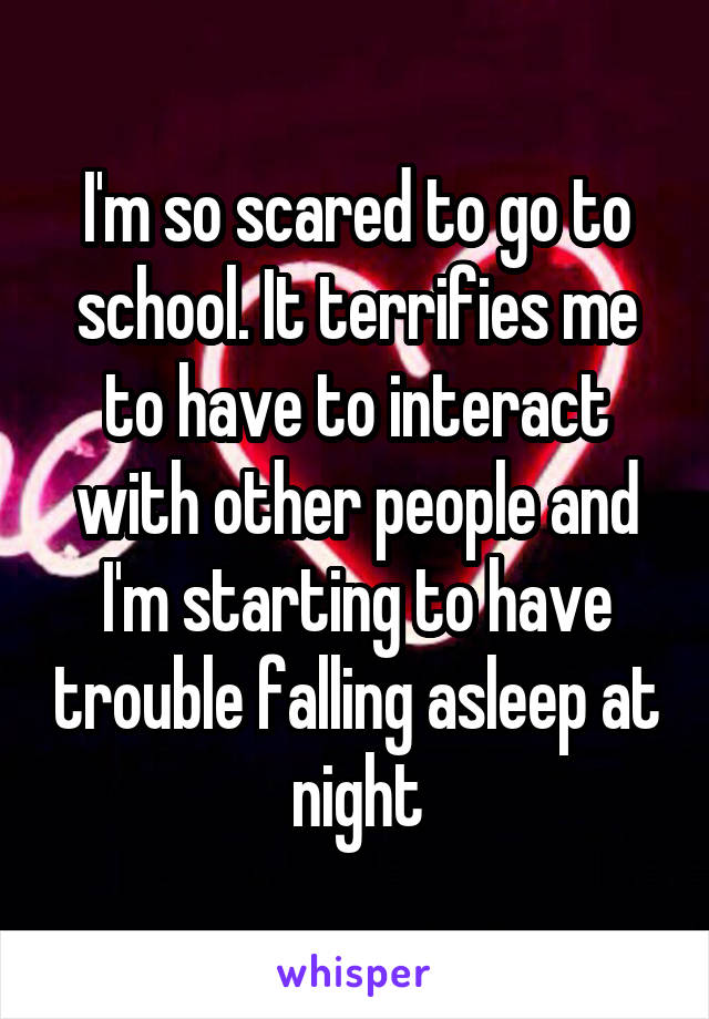 I'm so scared to go to school. It terrifies me to have to interact with other people and I'm starting to have trouble falling asleep at night