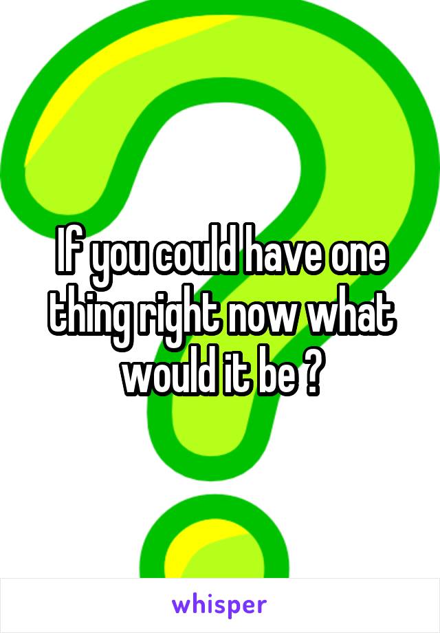 If you could have one thing right now what would it be ?