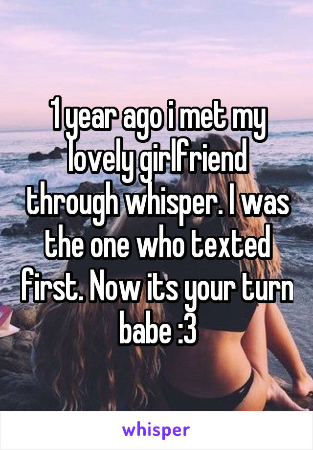 1 year ago i met my lovely girlfriend through whisper. I was the one who texted first. Now its your turn babe :3