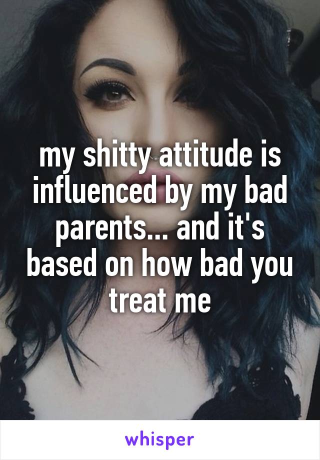 my shitty attitude is influenced by my bad parents... and it's based on how bad you treat me