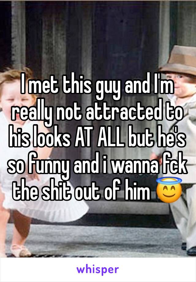 I met this guy and I'm really not attracted to his looks AT ALL but he's so funny and i wanna fck the shit out of him 😇