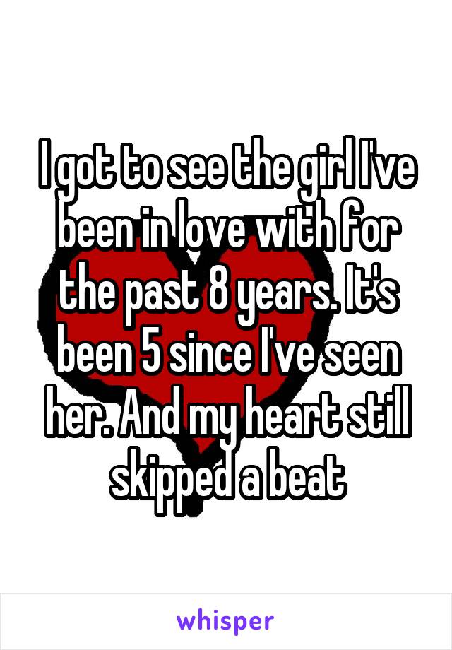I got to see the girl I've been in love with for the past 8 years. It's been 5 since I've seen her. And my heart still skipped a beat
