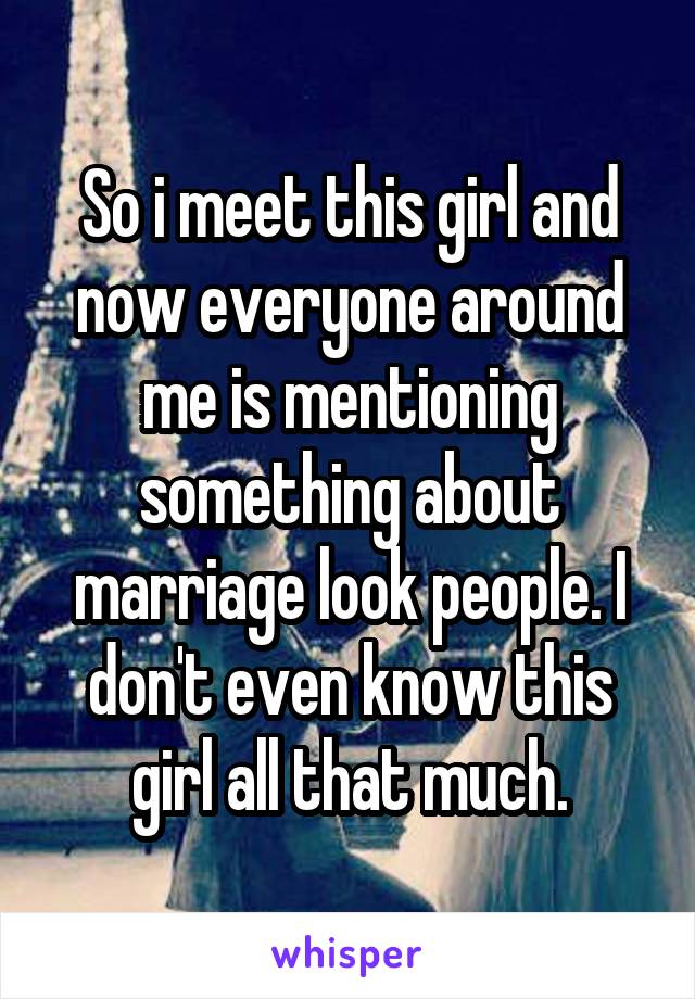 So i meet this girl and now everyone around me is mentioning something about marriage look people. I don't even know this girl all that much.