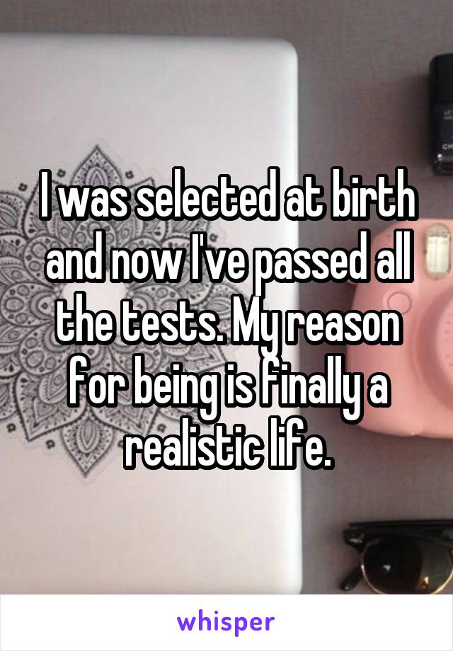 I was selected at birth and now I've passed all the tests. My reason for being is finally a realistic life.