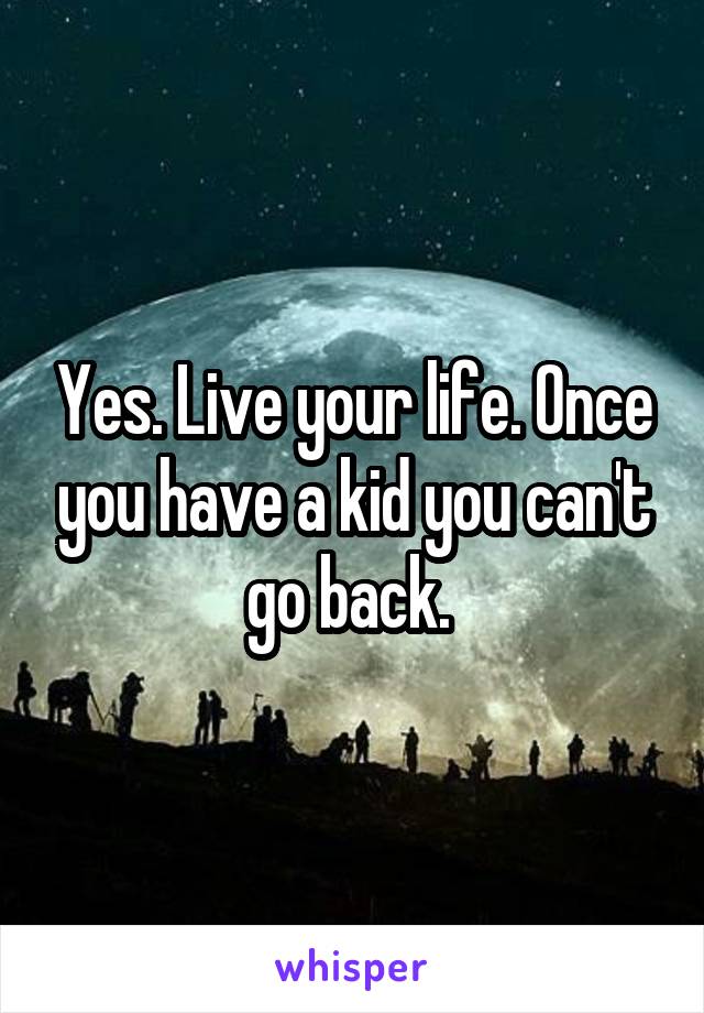 Yes. Live your life. Once you have a kid you can't go back. 