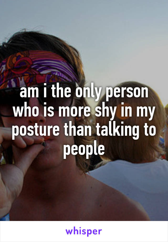 am i the only person who is more shy in my posture than talking to people