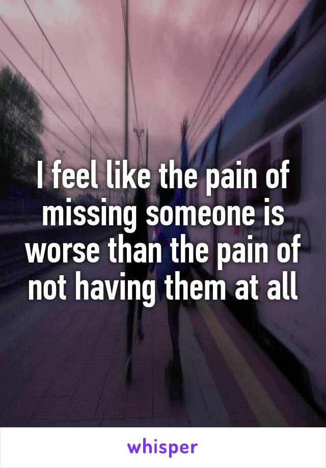 I feel like the pain of missing someone is worse than the pain of not having them at all