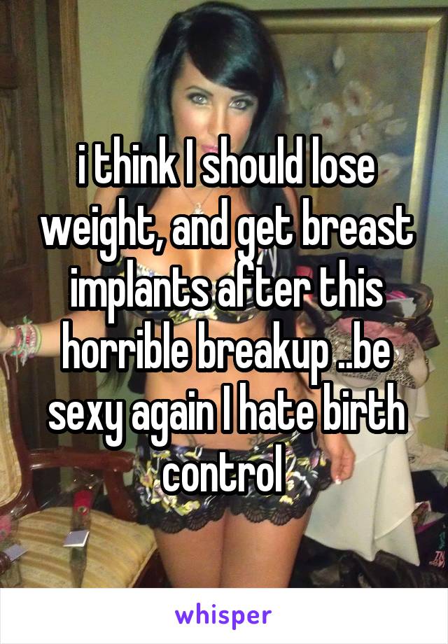 i think I should lose weight, and get breast implants after this horrible breakup ..be sexy again I hate birth control 