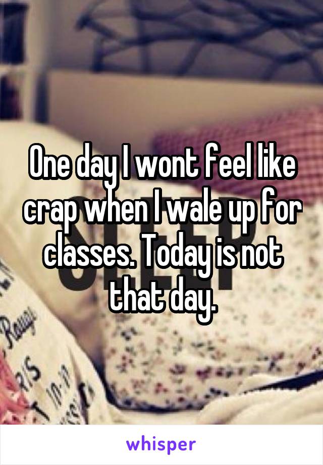 One day I wont feel like crap when I wale up for classes. Today is not that day.