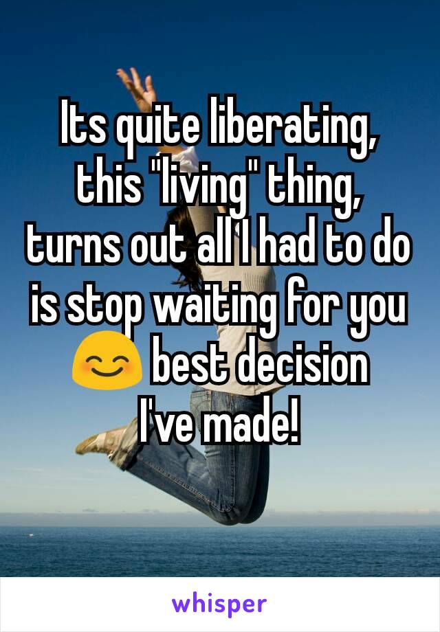 Its quite liberating, this "living" thing, turns out all I had to do is stop waiting for you 😊 best decision
 I've made! 