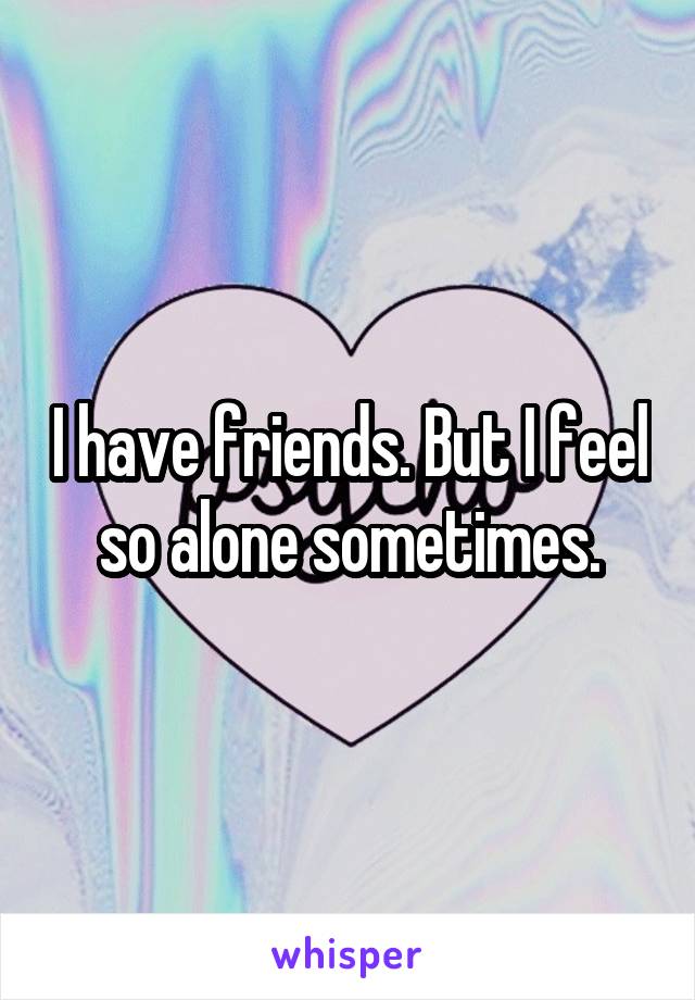 I have friends. But I feel so alone sometimes.