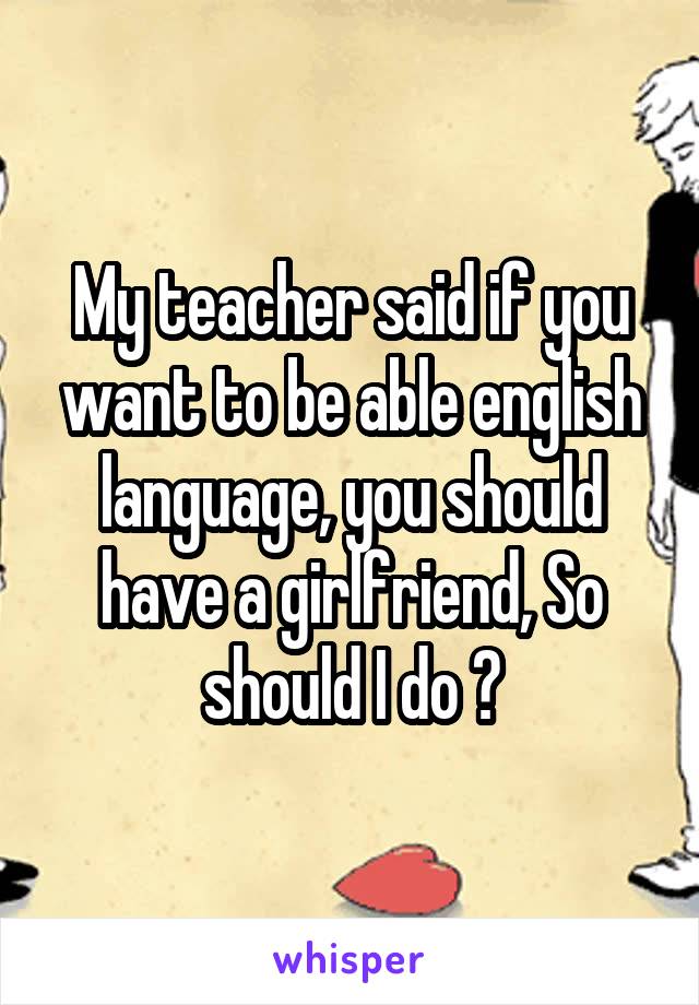 My teacher said if you want to be able english language, you should have a girlfriend, So should I do ?