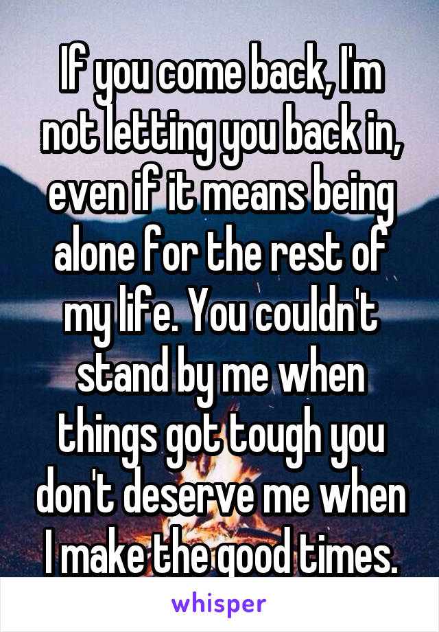 If you come back, I'm not letting you back in, even if it means being alone for the rest of my life. You couldn't stand by me when things got tough you don't deserve me when I make the good times.