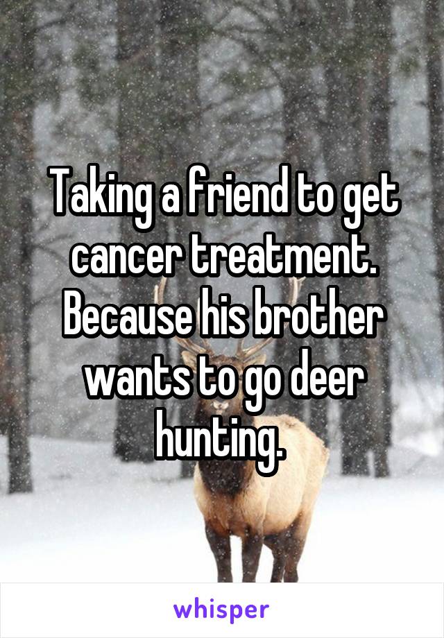 Taking a friend to get cancer treatment. Because his brother wants to go deer hunting. 