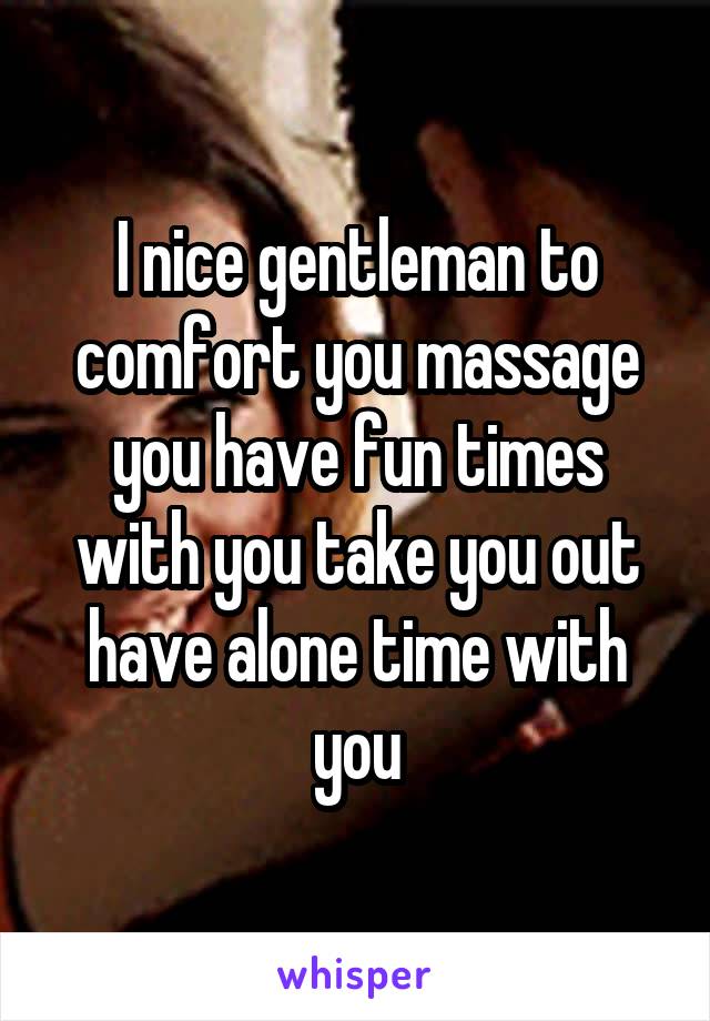 I nice gentleman to comfort you massage you have fun times with you take you out have alone time with you