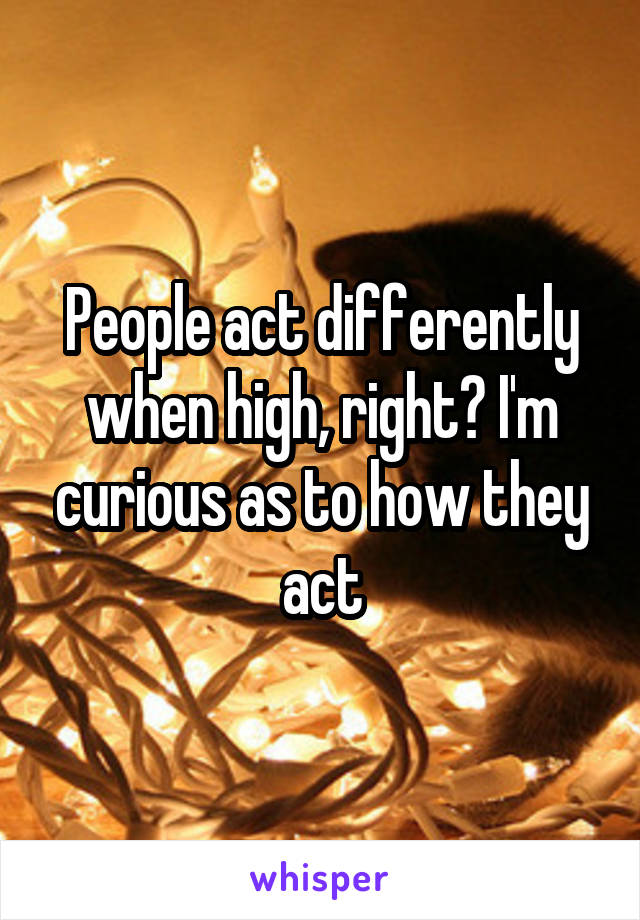 People act differently when high, right? I'm curious as to how they act