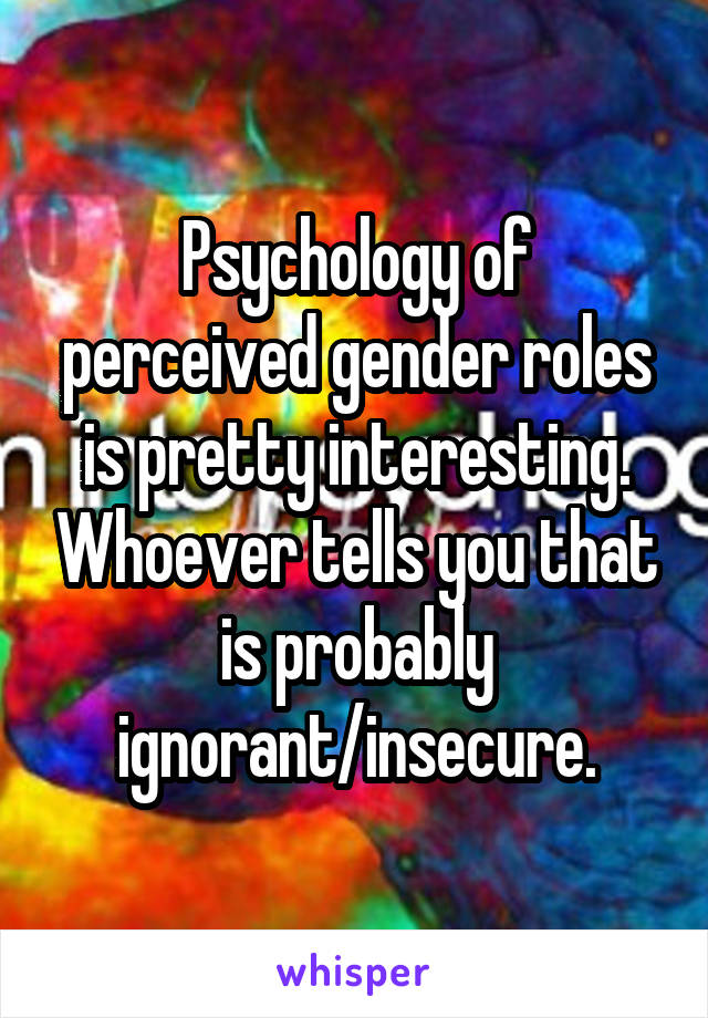 Psychology of perceived gender roles is pretty interesting. Whoever tells you that is probably ignorant/insecure.