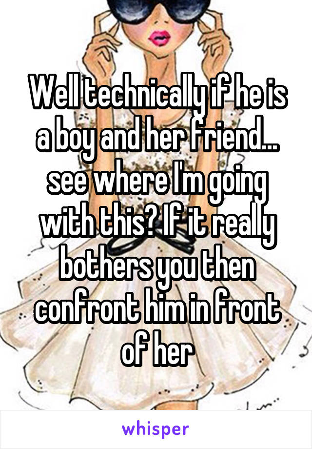 Well technically if he is a boy and her friend... see where I'm going with this? If it really bothers you then confront him in front of her