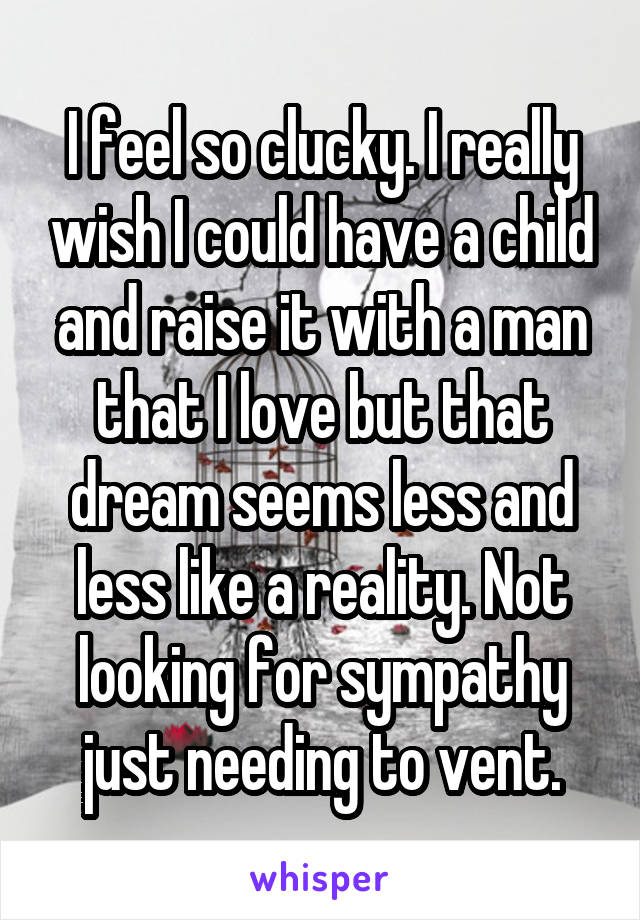 I feel so clucky. I really wish I could have a child and raise it with a man that I love but that dream seems less and less like a reality. Not looking for sympathy just needing to vent.