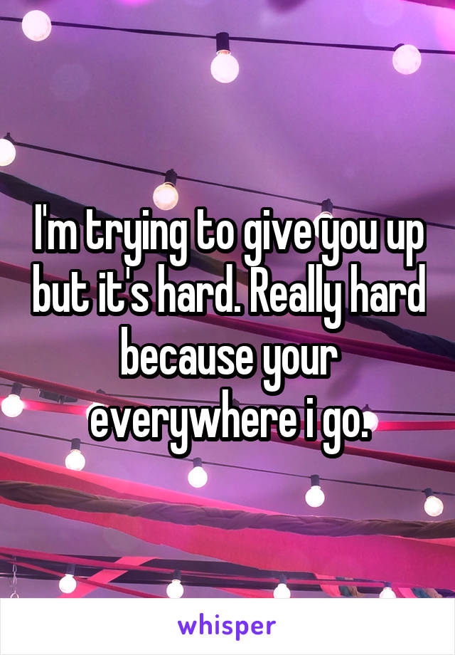 I'm trying to give you up but it's hard. Really hard because your everywhere i go.