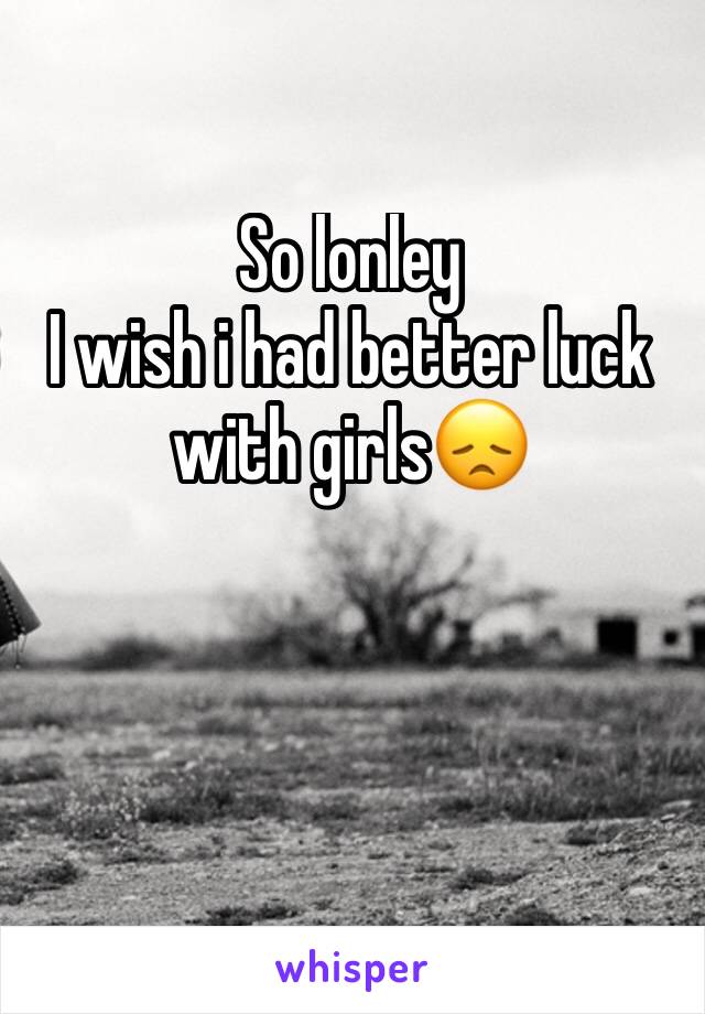 So lonley
I wish i had better luck with girls😞