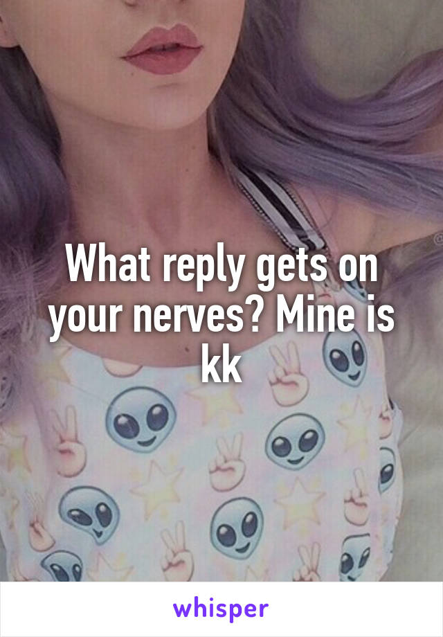 What reply gets on your nerves? Mine is kk