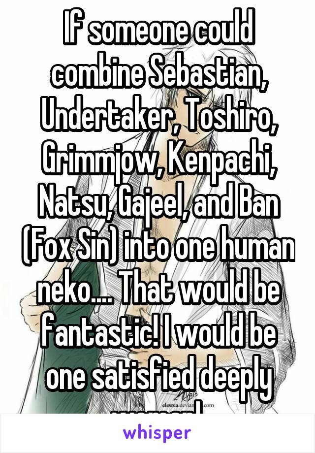 If someone could combine Sebastian, Undertaker, Toshiro, Grimmjow, Kenpachi, Natsu, Gajeel, and Ban (Fox Sin) into one human neko.... That would be fantastic! I would be one satisfied deeply woman! 