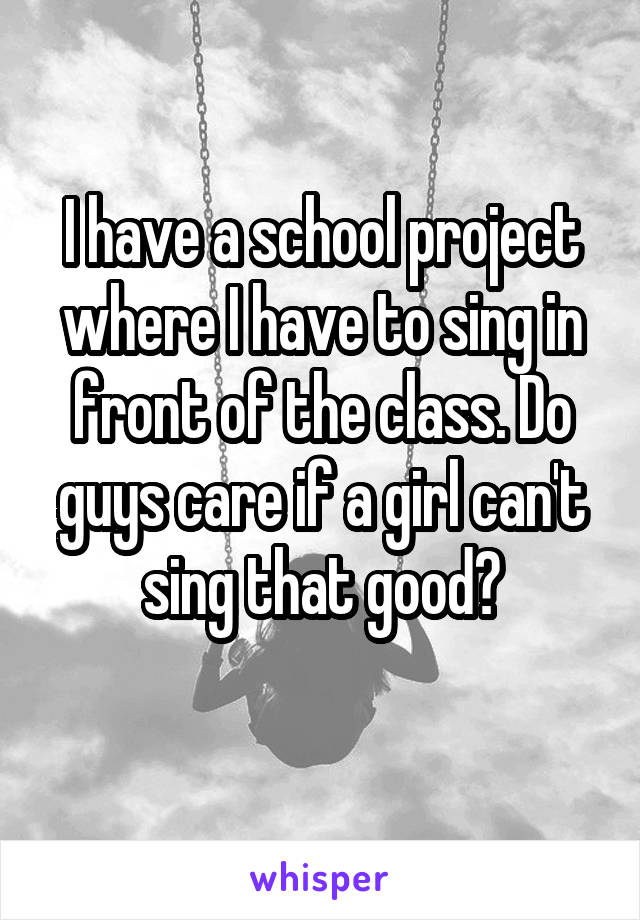 I have a school project where I have to sing in front of the class. Do guys care if a girl can't sing that good?
