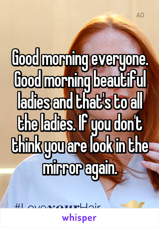 Good morning everyone.
Good morning beautiful ladies and that's to all the ladies. If you don't think you are look in the mirror again.