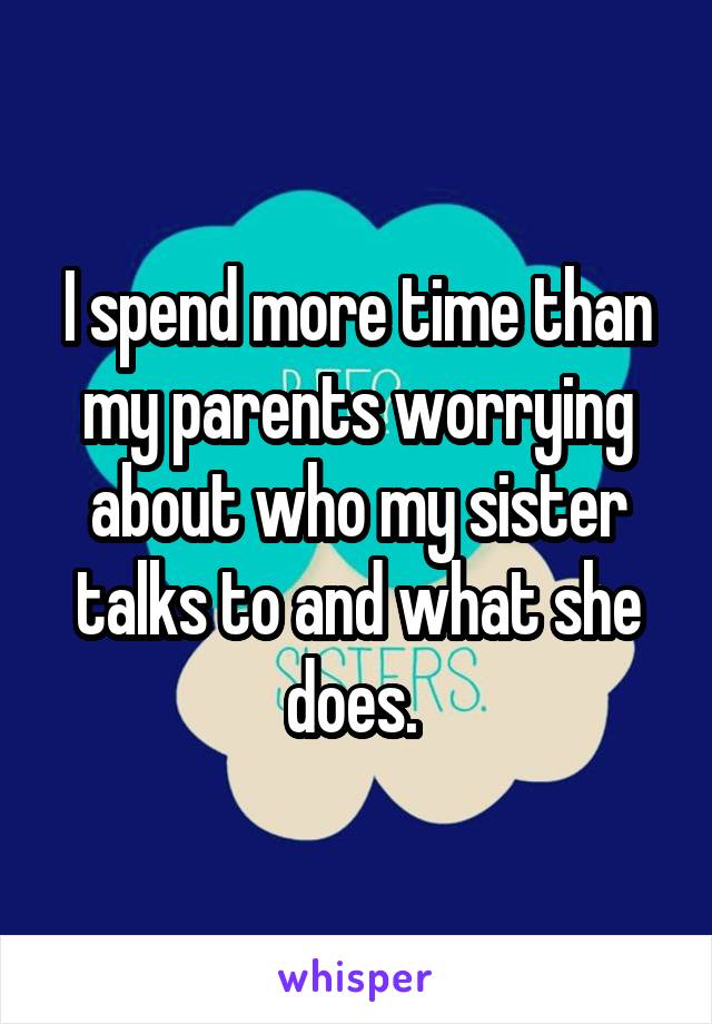 I spend more time than my parents worrying about who my sister talks to and what she does. 