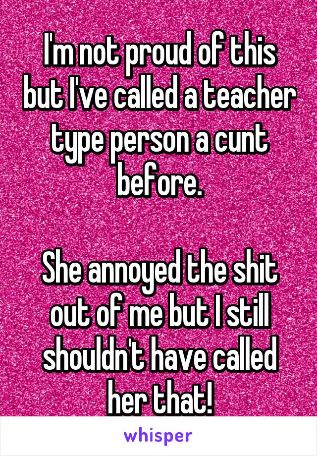 I'm not proud of this but I've called a teacher type person a cunt before.

She annoyed the shit out of me but I still shouldn't have called her that!