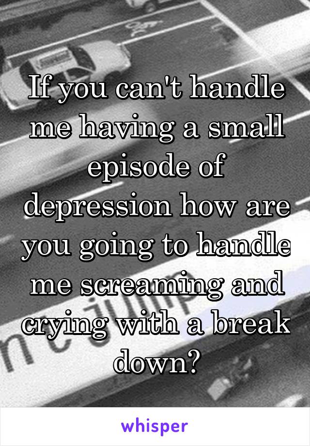 If you can't handle me having a small episode of depression how are you going to handle me screaming and crying with a break down?