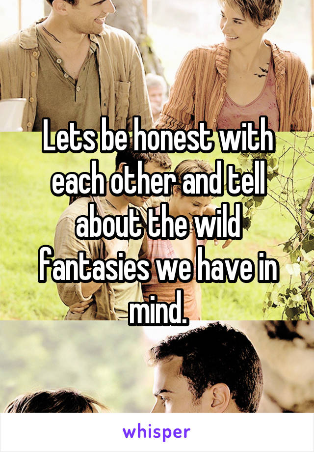 Lets be honest with each other and tell about the wild fantasies we have in mind.